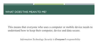 WHAT DOESTHIS MEAN TO ME?
This means that everyone who uses a computer or mobile device needs to
understand how to keep their computer, device and data secure.
Information Technology Security is Everyone’s responsibility
 
