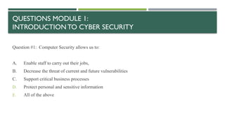 QUESTIONS MODULE 1:
INTRODUCTION TO CYBER SECURITY
Question #1: Computer Security allows us to:
A. Enable staff to carry out their jobs,
B. Decrease the threat of current and future vulnerabilities
C. Support critical business processes
D. Protect personal and sensitive information
E. All of the above
 