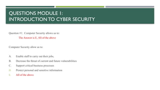 QUESTIONS MODULE 1:
INTRODUCTION TO CYBER SECURITY
Question #1: Computer Security allows us to:
The Answer is E, All of the above
Computer Security allow us to:
A. Enable staff to carry out their jobs,
B. Decrease the threat of current and future vulnerabilities
C. Support critical business processes
D. Protect personal and sensitive information
E. All of the above
 