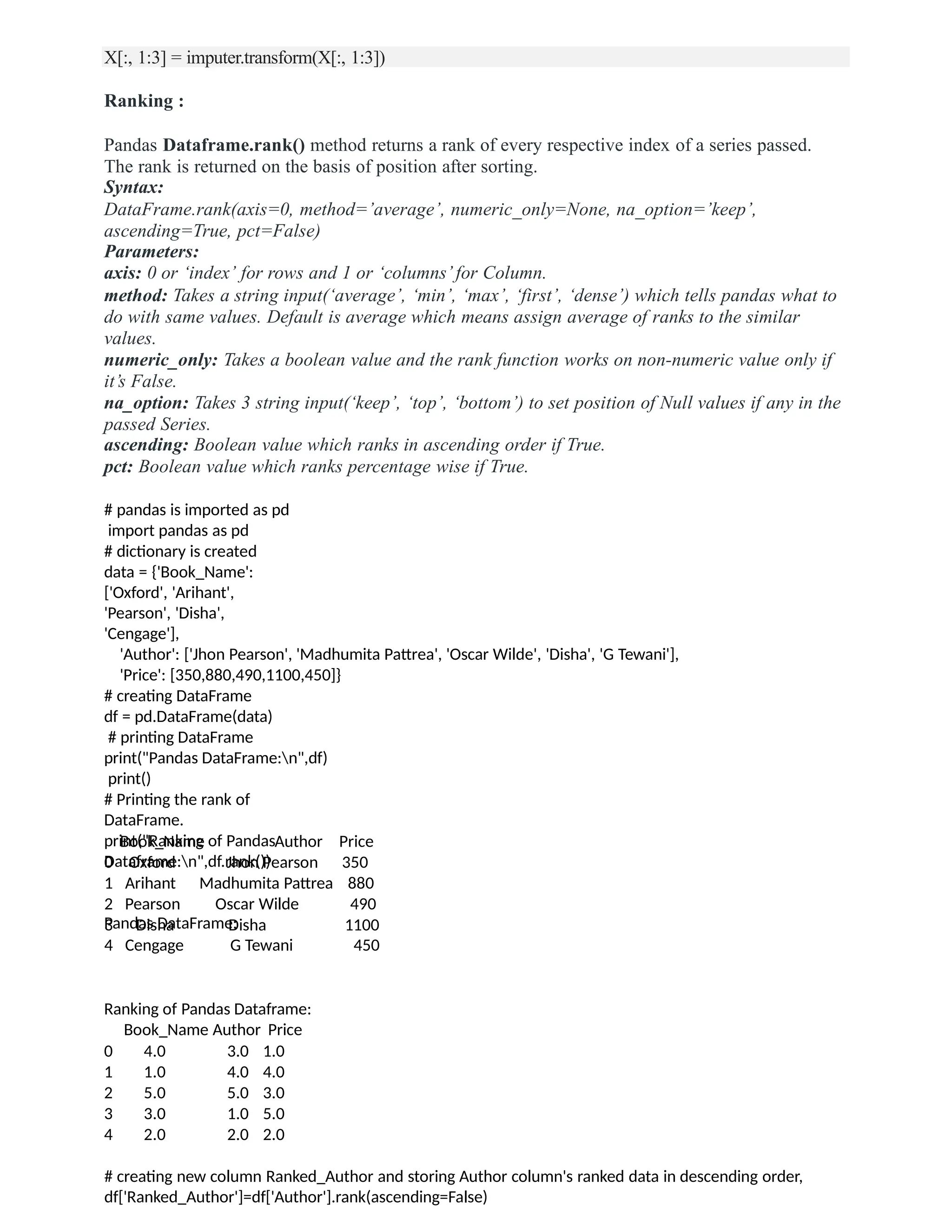 X[:, 1:3] = imputer.transform(X[:, 1:3])
Ranking :
Pandas Dataframe.rank() method returns a rank of every respective index of a series passed.
The rank is returned on the basis of position after sorting.
Syntax:
DataFrame.rank(axis=0, method=’average’, numeric_only=None, na_option=’keep’,
ascending=True, pct=False)
Parameters:
axis: 0 or ‘index’ for rows and 1 or ‘columns’ for Column.
method: Takes a string input(‘average’, ‘min’, ‘max’, ‘first’, ‘dense’) which tells pandas what to
do with same values. Default is average which means assign average of ranks to the similar
values.
numeric_only: Takes a boolean value and the rank function works on non-numeric value only if
it’s False.
na_option: Takes 3 string input(‘keep’, ‘top’, ‘bottom’) to set position of Null values if any in the
passed Series.
ascending: Boolean value which ranks in ascending order if True.
pct: Boolean value which ranks percentage wise if True.
# pandas is imported as pd
import pandas as pd
# dictionary is created
data = {'Book_Name':
['Oxford', 'Arihant',
'Pearson', 'Disha',
'Cengage'],
'Author': ['Jhon Pearson', 'Madhumita Pattrea', 'Oscar Wilde', 'Disha', 'G Tewani'],
'Price': [350,880,490,1100,450]}
# creating DataFrame
df = pd.DataFrame(data)
# printing DataFrame
print("Pandas DataFrame:n",df)
print()
# Printing the rank of
DataFrame.
print("Ranking of Pandas
Dataframe:n",df.rank())
Pandas DataFrame:
Book_Name Author Price
0 Oxford Jhon Pearson 350
1 Arihant Madhumita Pattrea 880
2 Pearson Oscar Wilde 490
3 Disha Disha 1100
4 Cengage G Tewani 450
Ranking of Pandas Dataframe:
Book_Name Author Price
0
1
2
3
4
4.0
1.0
5.0
3.0
2.0
3.0 1.0
4.0 4.0
5.0 3.0
1.0 5.0
2.0 2.0
# creating new column Ranked_Author and storing Author column's ranked data in descending order,
df['Ranked_Author']=df['Author'].rank(ascending=False)
 
