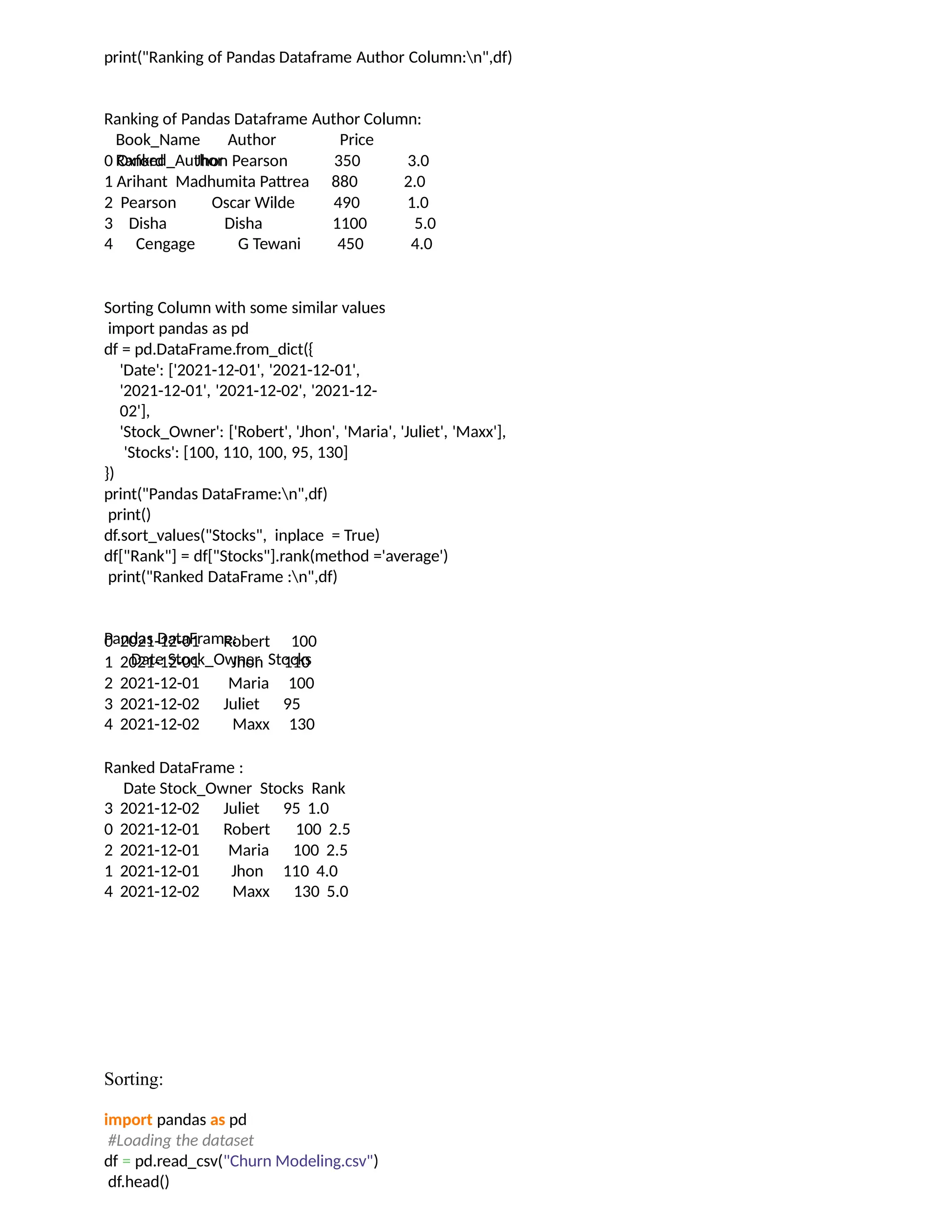print("Ranking of Pandas Dataframe Author Column:n",df)
Ranking of Pandas Dataframe Author Column:
Book_Name Author Price
Ranked_Author
0 Oxford Jhon Pearson 350 3.0
1 Arihant Madhumita Pattrea 880 2.0
2 Pearson Oscar Wilde 490 1.0
3 Disha Disha 1100 5.0
4 Cengage G Tewani 450 4.0
Sorting Column with some similar values
import pandas as pd
df = pd.DataFrame.from_dict({
'Date': ['2021-12-01', '2021-12-01',
'2021-12-01', '2021-12-02', '2021-12-
02'],
'Stock_Owner': ['Robert', 'Jhon', 'Maria', 'Juliet', 'Maxx'],
'Stocks': [100, 110, 100, 95, 130]
})
print("Pandas DataFrame:n",df)
print()
df.sort_values("Stocks", inplace = True)
df["Rank"] = df["Stocks"].rank(method ='average')
print("Ranked DataFrame :n",df)
Pandas DataFrame:
Date Stock_Owner Stocks
0 2021-12-01 Robert 100
1 2021-12-01 Jhon 110
2 2021-12-01 Maria 100
3 2021-12-02 Juliet 95
4 2021-12-02 Maxx 130
Ranked DataFrame :
Date Stock_Owner Stocks Rank
3 2021-12-02 Juliet 95 1.0
0 2021-12-01 Robert 100 2.5
2 2021-12-01 Maria 100 2.5
1 2021-12-01 Jhon 110 4.0
4 2021-12-02 Maxx 130 5.0
Sorting:
import pandas as pd
#Loading the dataset
df = pd.read_csv("Churn Modeling.csv")
df.head()
 