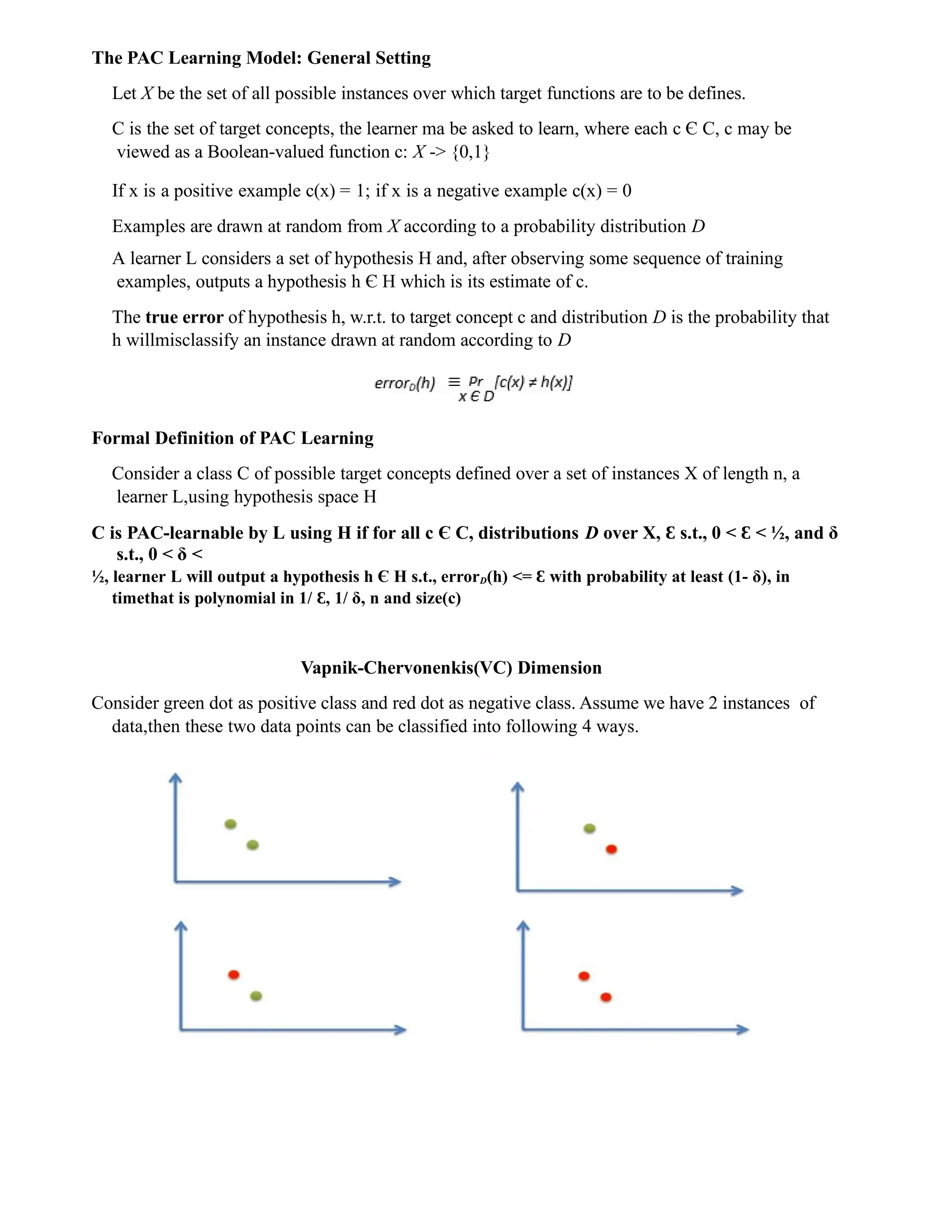 The PAC Learning Model: General Setting
Let X be the set of all possible instances over which target functions are to be defines.
C is the set of target concepts, the learner ma be asked to learn, where each c Є C, c may be
viewed as a Boolean-valued function c: X -> {0,1}
If x is a positive example c(x) = 1; if x is a negative example c(x) = 0
Examples are drawn at random from X according to a probability distribution D
A learner L considers a set of hypothesis H and, after observing some sequence of training
examples, outputs a hypothesis h Є H which is its estimate of c.
The true error of hypothesis h, w.r.t. to target concept c and distribution D is the probability that
h willmisclassify an instance drawn at random according to D
Formal Definition of PAC Learning
Consider a class C of possible target concepts defined over a set of instances X of length n, a
learner L,using hypothesis space H
C is PAC-learnable by L using H if for all c Є C, distributions D over X, Ɛ s.t., 0 < Ɛ < ½, and δ
s.t., 0 < δ <
½, learner L will output a hypothesis h Є H s.t., errorD(h) <= Ɛ with probability at least (1- δ), in
timethat is polynomial in 1/ ,
Ɛ 1/ δ, n and size(c)
Vapnik-Chervonenkis(VC) Dimension
Consider green dot as positive class and red dot as negative class. Assume we have 2 instances of
data,then these two data points can be classified into following 4 ways.
 