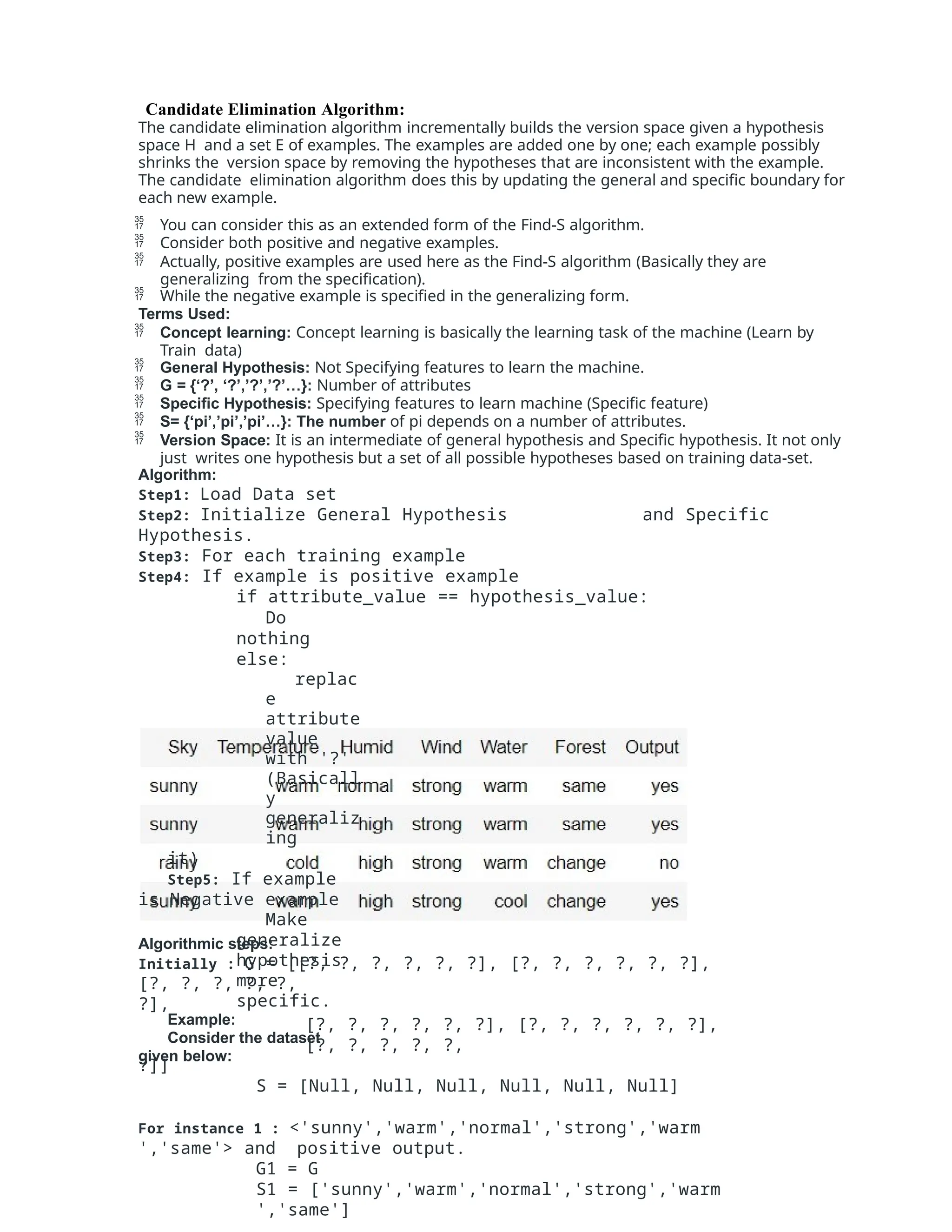 Algorithmic steps:
Initially : G = [[?, ?, ?, ?, ?, ?], [?, ?, ?, ?, ?, ?],
[?, ?, ?, ?, ?,
?],
[?, ?, ?, ?, ?, ?], [?, ?, ?, ?, ?, ?],
[?, ?, ?, ?, ?,
?]]
S = [Null, Null, Null, Null, Null, Null]
For instance 1 : <'sunny','warm','normal','strong','warm
','same'> and positive output.
G1 = G
S1 = ['sunny','warm','normal','strong','warm
','same']
Candidate Elimination Algorithm:
The candidate elimination algorithm incrementally builds the version space given a hypothesis
space H and a set E of examples. The examples are added one by one; each example possibly
shrinks the version space by removing the hypotheses that are inconsistent with the example.
The candidate elimination algorithm does this by updating the general and specific boundary for
each new example.
 You can consider this as an extended form of the Find-S algorithm.
 Consider both positive and negative examples.
 Actually, positive examples are used here as the Find-S algorithm (Basically they are
generalizing from the specification).
 While the negative example is specified in the generalizing form.
Terms Used:
 Concept learning: Concept learning is basically the learning task of the machine (Learn by
Train data)
 General Hypothesis: Not Specifying features to learn the machine.
 G = {‘?’, ‘?’,’?’,’?’…}: Number of attributes
 Specific Hypothesis: Specifying features to learn machine (Specific feature)
 S= {‘pi’,’pi’,’pi’…}: The number of pi depends on a number of attributes.
 Version Space: It is an intermediate of general hypothesis and Specific hypothesis. It not only
just writes one hypothesis but a set of all possible hypotheses based on training data-set.
Algorithm:
Step1: Load Data set
Step2: Initialize General Hypothesis and Specific
Hypothesis.
Step3: For each training example
Step4: If example is positive example
if attribute_value == hypothesis_value:
Do
nothing
else:
replac
e
attribute
value
with '?'
(Basicall
y
generaliz
ing
it)
Step5: If example
is Negative example
Make
generalize
hypothesis
more
specific.
Example:
Consider the dataset
given below:
 