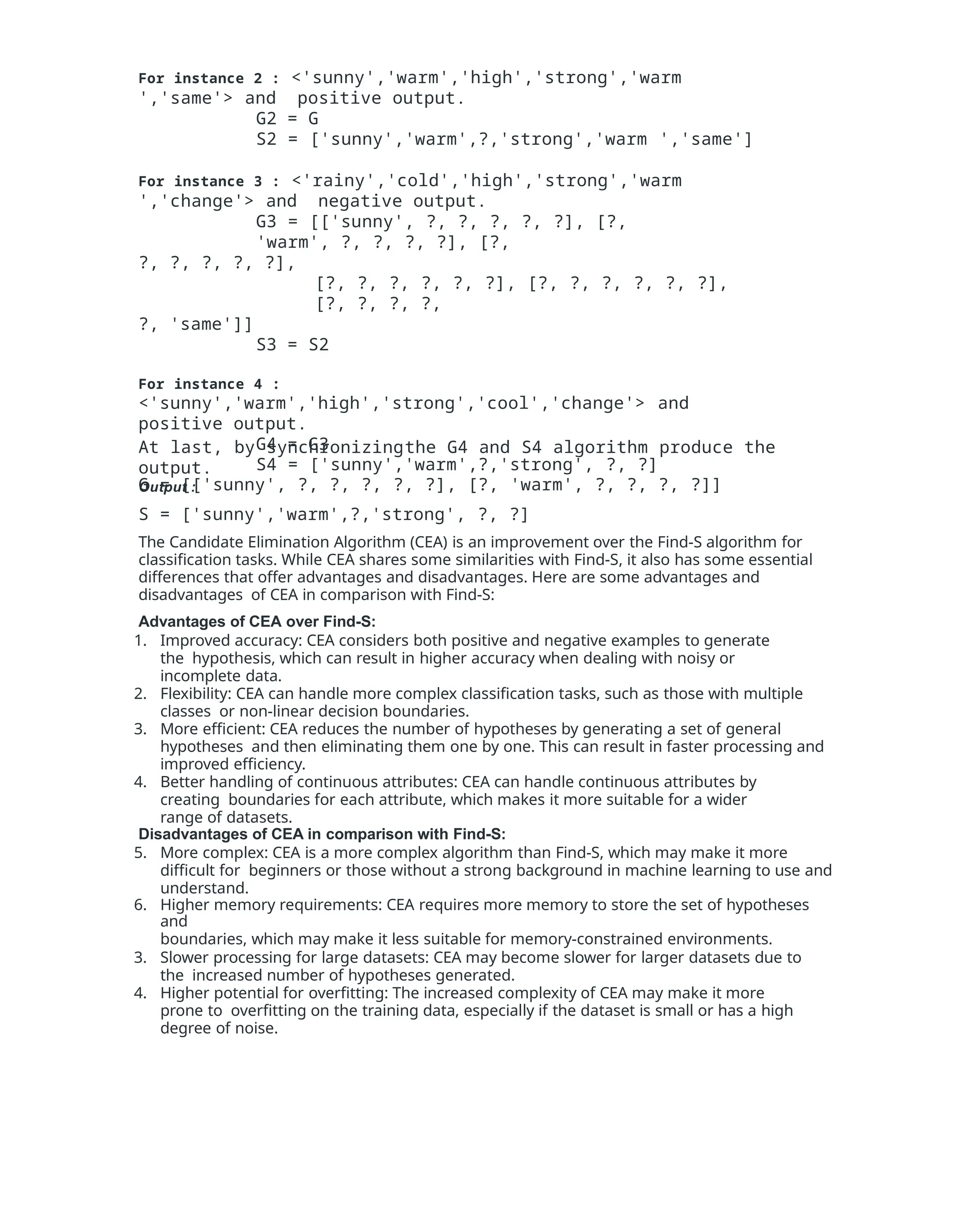 For instance 2 : <'sunny','warm','high','strong','warm
','same'> and positive output.
G2 = G
S2 = ['sunny','warm',?,'strong','warm ','same']
For instance 3 : <'rainy','cold','high','strong','warm
','change'> and negative output.
G3 = [['sunny', ?, ?, ?, ?, ?], [?,
'warm', ?, ?, ?, ?], [?,
?, ?, ?, ?, ?],
[?, ?, ?, ?, ?, ?], [?, ?, ?, ?, ?, ?],
[?, ?, ?, ?,
?, 'same']]
S3 = S2
For instance 4 :
<'sunny','warm','high','strong','cool','change'> and
positive output.
G4 = G3
S4 = ['sunny','warm',?,'strong', ?, ?]
At last, by synchronizingthe G4 and S4 algorithm produce the
output.
Output :
G = [['sunny', ?, ?, ?, ?, ?], [?, 'warm', ?, ?, ?, ?]]
S = ['sunny','warm',?,'strong', ?, ?]
The Candidate Elimination Algorithm (CEA) is an improvement over the Find-S algorithm for
classification tasks. While CEA shares some similarities with Find-S, it also has some essential
differences that offer advantages and disadvantages. Here are some advantages and
disadvantages of CEA in comparison with Find-S:
Advantages of CEA over Find-S:
1. Improved accuracy: CEA considers both positive and negative examples to generate
the hypothesis, which can result in higher accuracy when dealing with noisy or
incomplete data.
2. Flexibility: CEA can handle more complex classification tasks, such as those with multiple
classes or non-linear decision boundaries.
3. More efficient: CEA reduces the number of hypotheses by generating a set of general
hypotheses and then eliminating them one by one. This can result in faster processing and
improved efficiency.
4. Better handling of continuous attributes: CEA can handle continuous attributes by
creating boundaries for each attribute, which makes it more suitable for a wider
range of datasets.
Disadvantages of CEA in comparison with Find-S:
5. More complex: CEA is a more complex algorithm than Find-S, which may make it more
difficult for beginners or those without a strong background in machine learning to use and
understand.
6. Higher memory requirements: CEA requires more memory to store the set of hypotheses
and
boundaries, which may make it less suitable for memory-constrained environments.
3. Slower processing for large datasets: CEA may become slower for larger datasets due to
the increased number of hypotheses generated.
4. Higher potential for overfitting: The increased complexity of CEA may make it more
prone to overfitting on the training data, especially if the dataset is small or has a high
degree of noise.
 