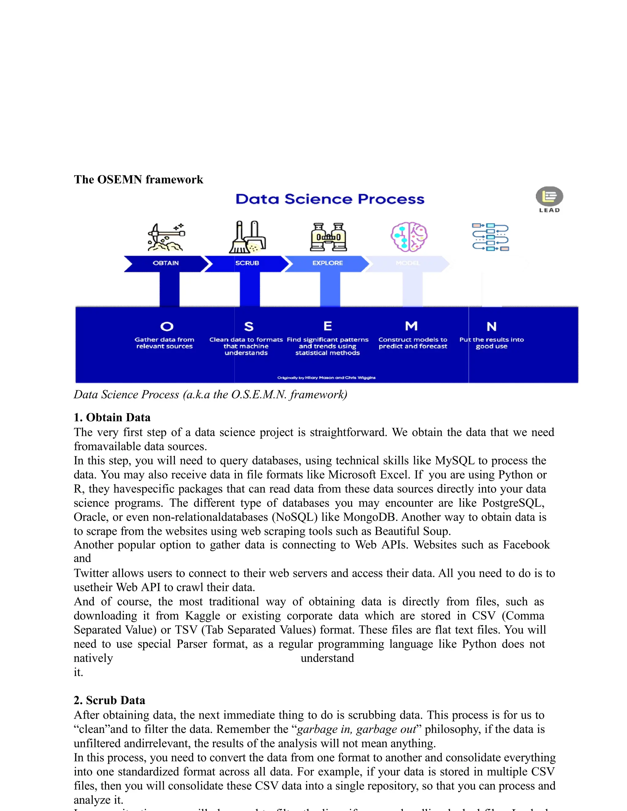 The OSEMN framework
Data Science Process (a.k.a the O.S.E.M.N. framework)
1. Obtain Data
The very first step of a data science project is straightforward. We obtain the data that we need
fromavailable data sources.
In this step, you will need to query databases, using technical skills like MySQL to process the
data. You may also receive data in file formats like Microsoft Excel. If you are using Python or
R, they havespecific packages that can read data from these data sources directly into your data
science programs. The different type of databases you may encounter are like PostgreSQL,
Oracle, or even non-relationaldatabases (NoSQL) like MongoDB. Another way to obtain data is
to scrape from the websites using web scraping tools such as Beautiful Soup.
Another popular option to gather data is connecting to Web APIs. Websites such as Facebook
and
Twitter allows users to connect to their web servers and access their data. All you need to do is to
usetheir Web API to crawl their data.
And of course, the most traditional way of obtaining data is directly from files, such as
downloading it from Kaggle or existing corporate data which are stored in CSV (Comma
Separated Value) or TSV (Tab Separated Values) format. These files are flat text files. You will
need to use special Parser format, as a regular programming language like Python does not
natively understand
it.
2. Scrub Data
After obtaining data, the next immediate thing to do is scrubbing data. This process is for us to
“clean”and to filter the data. Remember the “garbage in, garbage out” philosophy, if the data is
unfiltered andirrelevant, the results of the analysis will not mean anything.
In this process, you need to convert the data from one format to another and consolidate everything
into one standardized format across all data. For example, if your data is stored in multiple CSV
files, then you will consolidate these CSV data into a single repository, so that you can process and
analyze it.
 
