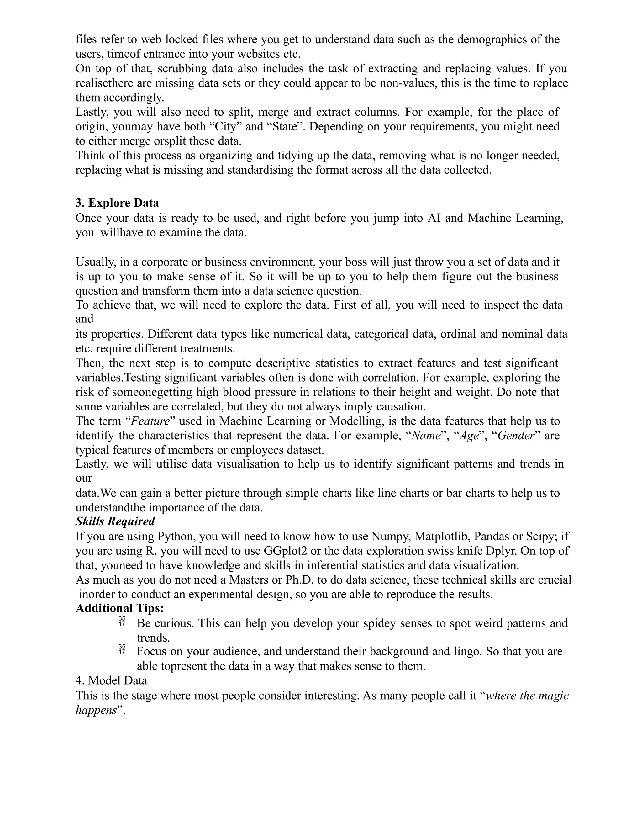 files refer to web locked files where you get to understand data such as the demographics of the
users, timeof entrance into your websites etc.
On top of that, scrubbing data also includes the task of extracting and replacing values. If you
realisethere are missing data sets or they could appear to be non-values, this is the time to replace
them accordingly.
Lastly, you will also need to split, merge and extract columns. For example, for the place of
origin, youmay have both “City” and “State”. Depending on your requirements, you might need
to either merge orsplit these data.
Think of this process as organizing and tidying up the data, removing what is no longer needed,
replacing what is missing and standardising the format across all the data collected.
3. Explore Data
Once your data is ready to be used, and right before you jump into AI and Machine Learning,
you willhave to examine the data.
Usually, in a corporate or business environment, your boss will just throw you a set of data and it
is up to you to make sense of it. So it will be up to you to help them figure out the business
question and transform them into a data science question.
To achieve that, we will need to explore the data. First of all, you will need to inspect the data
and
its properties. Different data types like numerical data, categorical data, ordinal and nominal data
etc. require different treatments.
Then, the next step is to compute descriptive statistics to extract features and test significant
variables.Testing significant variables often is done with correlation. For example, exploring the
risk of someonegetting high blood pressure in relations to their height and weight. Do note that
some variables are correlated, but they do not always imply causation.
The term “Feature” used in Machine Learning or Modelling, is the data features that help us to
identify the characteristics that represent the data. For example, “Name”, “Age”, “Gender” are
typical features of members or employees dataset.
Lastly, we will utilise data visualisation to help us to identify significant patterns and trends in
our
data.We can gain a better picture through simple charts like line charts or bar charts to help us to
understandthe importance of the data.
Skills Required
If you are using Python, you will need to know how to use Numpy, Matplotlib, Pandas or Scipy; if
you are using R, you will need to use GGplot2 or the data exploration swiss knife Dplyr. On top of
that, youneed to have knowledge and skills in inferential statistics and data visualization.
As much as you do not need a Masters or Ph.D. to do data science, these technical skills are crucial
inorder to conduct an experimental design, so you are able to reproduce the results.
Additional Tips:
 Be curious. This can help you develop your spidey senses to spot weird patterns and
trends.
 Focus on your audience, and understand their background and lingo. So that you are
able topresent the data in a way that makes sense to them.
4. Model Data
This is the stage where most people consider interesting. As many people call it “where the magic
happens”.
 