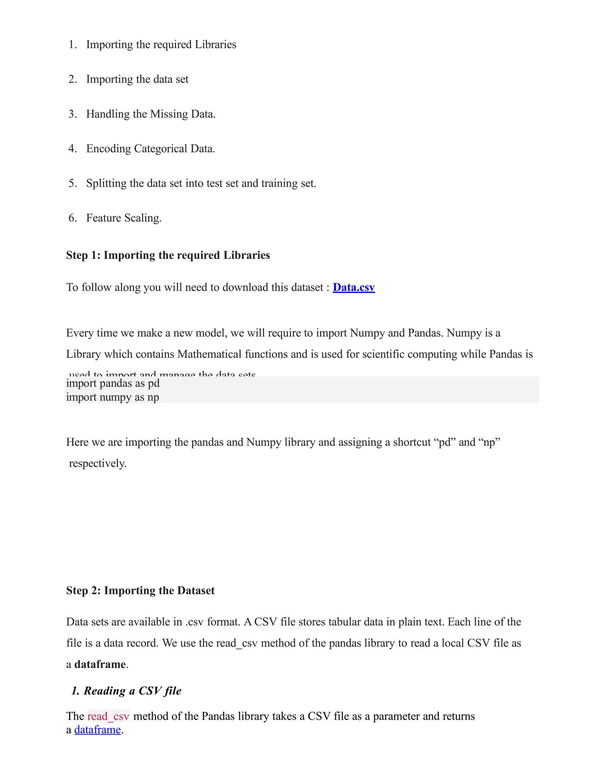 1. Importing the required Libraries
2. Importing the data set
3. Handling the Missing Data.
4. Encoding Categorical Data.
5. Splitting the data set into test set and training set.
6. Feature Scaling.
Step 1: Importing the required Libraries
To follow along you will need to download this dataset : Data.csv
Every time we make a new model, we will require to import Numpy and Pandas. Numpy is a
Library which contains Mathematical functions and is used for scientific computing while Pandas is
used to import and manage the data sets.
import pandas as pd
import numpy as np
Here we are importing the pandas and Numpy library and assigning a shortcut “pd” and “np”
respectively.
Step 2: Importing the Dataset
Data sets are available in .csv format. A CSV file stores tabular data in plain text. Each line of the
file is a data record. We use the read_csv method of the pandas library to read a local CSV file as
a dataframe.
1. Reading a CSV file
read_csv
The method of the Pandas library takes a CSV file as a parameter and returns
a dataframe.
 