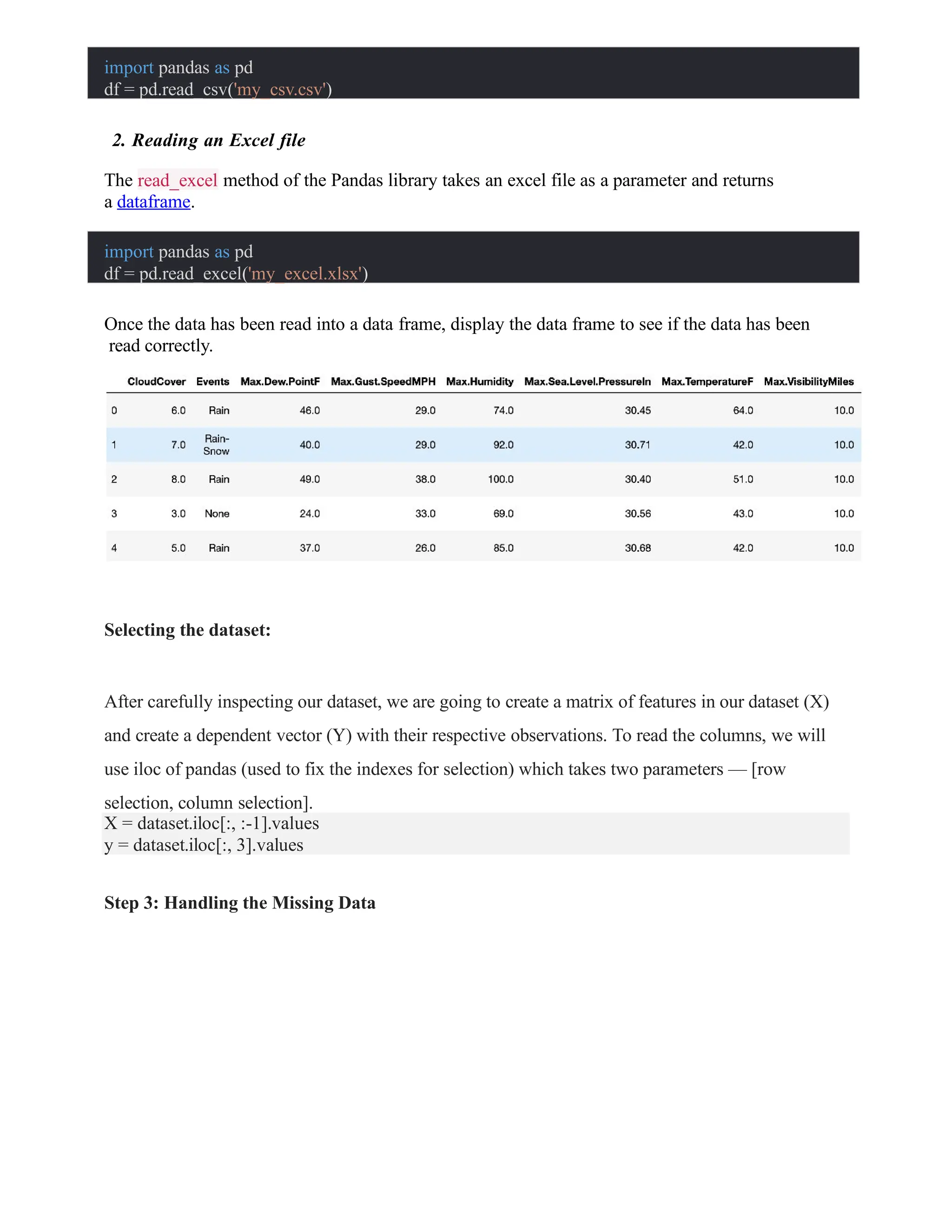 import pandas as pd
df = pd.read_csv('my_csv.csv')
2. Reading an Excel file
The read_excel method of the Pandas library takes an excel file as a parameter and returns
a dataframe.
import pandas as pd
df = pd.read_excel('my_excel.xlsx')
Once the data has been read into a data frame, display the data frame to see if the data has been
read correctly.
Selecting the dataset:
After carefully inspecting our dataset, we are going to create a matrix of features in our dataset (X)
and create a dependent vector (Y) with their respective observations. To read the columns, we will
use iloc of pandas (used to fix the indexes for selection) which takes two parameters — [row
selection, column selection].
X = dataset.iloc[:, :-1].values
y = dataset.iloc[:, 3].values
Step 3: Handling the Missing Data
 