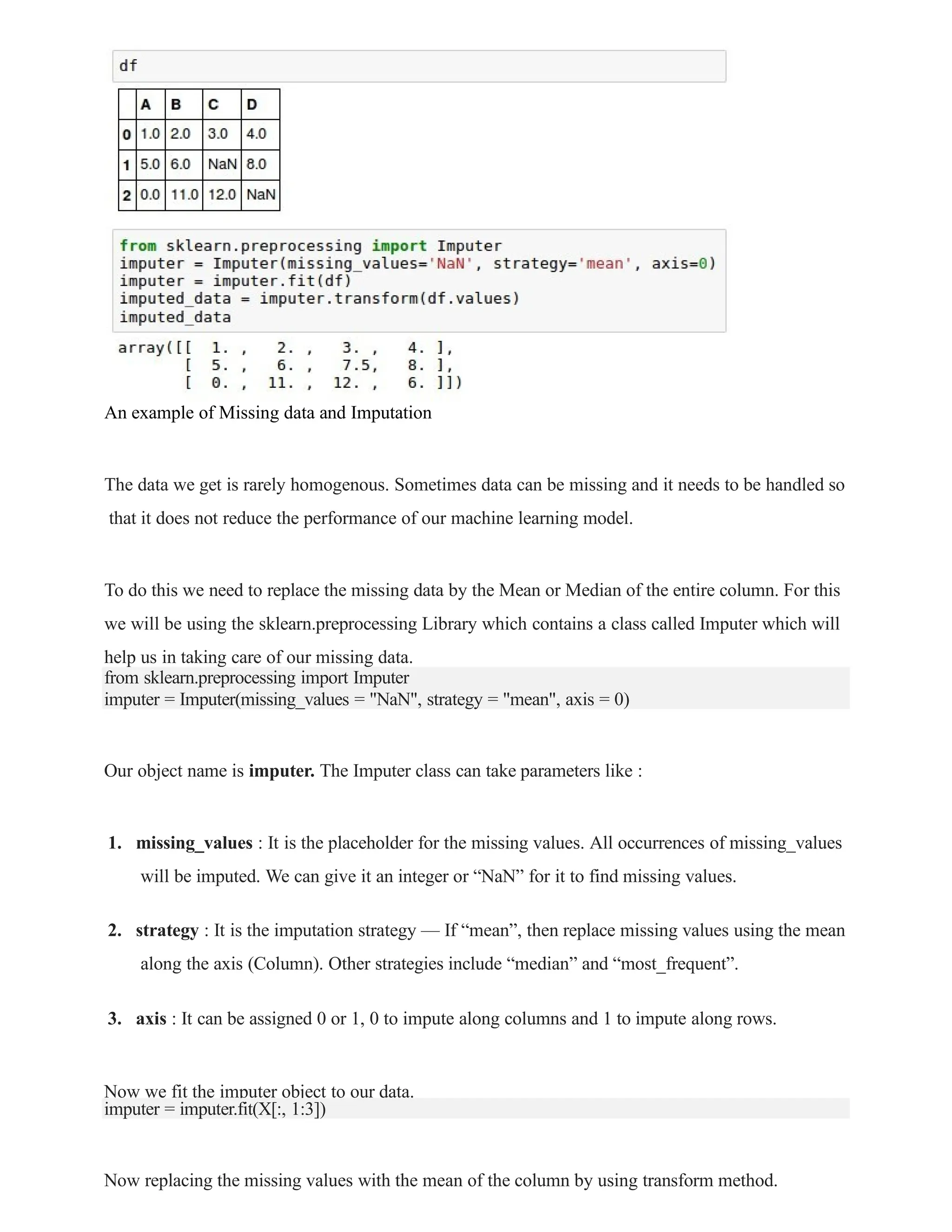 An example of Missing data and Imputation
The data we get is rarely homogenous. Sometimes data can be missing and it needs to be handled so
that it does not reduce the performance of our machine learning model.
To do this we need to replace the missing data by the Mean or Median of the entire column. For this
we will be using the sklearn.preprocessing Library which contains a class called Imputer which will
help us in taking care of our missing data.
from sklearn.preprocessing import Imputer
imputer = Imputer(missing_values = "NaN", strategy = "mean", axis = 0)
Our object name is imputer. The Imputer class can take parameters like :
1. missing_values : It is the placeholder for the missing values. All occurrences of missing_values
will be imputed. We can give it an integer or “NaN” for it to find missing values.
2. strategy : It is the imputation strategy — If “mean”, then replace missing values using the mean
along the axis (Column). Other strategies include “median” and “most_frequent”.
3. axis : It can be assigned 0 or 1, 0 to impute along columns and 1 to impute along rows.
Now we fit the imputer object to our data.
imputer = imputer.fit(X[:, 1:3])
Now replacing the missing values with the mean of the column by using transform method.
 
