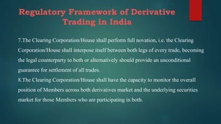 Regulatory Framework of Derivative
Trading in India
7.The Clearing Corporation/House shall perform full novation, i.e. the Clearing
Corporation/House shall interpose itself between both legs of every trade, becoming
the legal counterparty to both or alternatively should provide an unconditional
guarantee for settlement of all trades.
8.The Clearing Corporation/House shall have the capacity to monitor the overall
position of Members across both derivatives market and the underlying securities
market for those Members who are participating in both.
 