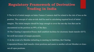 Regulatory Framework of Derivative
Trading in India
9.The level of initial margin on Index Futures Contracts shall be related to the risk of loss on the
position. The concept of value-at-risk shall be used in calculating required level of initial
margins. The initial margins should be large enough to cover the one-day loss that can be
encountered on the position on 99% of the days.
10.The Clearing Corporation/House shall establish facilities for electronic funds transfer (EFT)
for swift movement of margin payments.
11.In the event of a Member defaulting in meeting its liabilities, the Clearing
Corporation/House shall transfer client positions and assets to another solvent Member or close-
out all open positions.
 