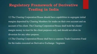 Regulatory Framework of Derivative
Trading in India
12.The Clearing Corporation/House should have capabilities to segregate initial
margins deposited by Clearing Members for trades on their own account and on
account of his client. The Clearing Corporation/House shall hold the clients’
margin money in trust for the client purposes only and should not allow its
diversion for any other purpose.
13.The Clearing Corporation/House shall have a separate Trade Guarantee Fund
for the trades executed on Derivative Exchange / Segment.
 