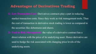 Advantages of Derivatives Trading
1) Low Transaction Cost: Derivatives contracts play a part in reducing
market transaction costs. Since they work as risk management tools. Thus
the cost of transaction in derivative stock trading is lower as compared to
the securities like debentures and shares.
2) Used in Risk Management: the value of a derivative contract has a
direct relation with the price of its underlying asset. Hence derivative are
used to hedge the risk associated with changing price levels of the
underlying assets.
 