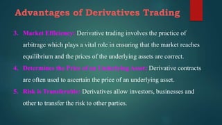 Advantages of Derivatives Trading
3. Market Efficiency: Derivative trading involves the practice of
arbitrage which plays a vital role in ensuring that the market reaches
equilibrium and the prices of the underlying assets are correct.
4. Determines the Price of an Underlying Asset: Derivative contracts
are often used to ascertain the price of an underlying asset.
5. Risk is Transferable: Derivatives allow investors, businesses and
other to transfer the risk to other parties.
 