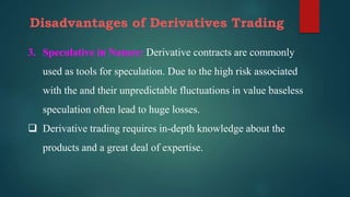 Disadvantages of Derivatives Trading
3. Speculative in Nature: Derivative contracts are commonly
used as tools for speculation. Due to the high risk associated
with the and their unpredictable fluctuations in value baseless
speculation often lead to huge losses.
 Derivative trading requires in-depth knowledge about the
products and a great deal of expertise.
 