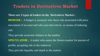 Traders in Derivatives Market
There are 3 types of traders in the Derivatives Market :
HEDGER : A hedger is someone who faces risk associated with price
movement of an asset and who uses derivatives as means of reducing
risk.
They provide economic balance to the market.
SPECULATOR : A trader who enters the futures market for pursuit of
profits, accepting risk in the endeavor.
They provide liquidity and depth to the market.
 