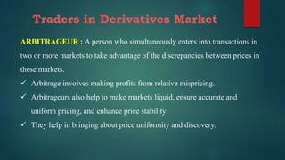 Traders in Derivatives Market
ARBITRAGEUR : A person who simultaneously enters into transactions in
two or more markets to take advantage of the discrepancies between prices in
these markets.
 Arbitrage involves making profits from relative mispricing.
 Arbitrageurs also help to make markets liquid, ensure accurate and
uniform pricing, and enhance price stability
 They help in bringing about price uniformity and discovery.
 