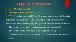 Types of derivatives:
1) OTC (Over the counter)
2) Exchange Traded Derivatives
1. OTC : Over-the-counter (OTC) or off-exchange trading is to trade financial
instruments such as stocks, bonds, commodities or derivatives directly
between two parties without going through an exchange or other intermediary.
• The contract between the two parties are privately negotiated.
• The contract can be tailor-made to the two parties’ liking.
• Over-the-counter markets are uncontrolled, unregulated and have very few
laws.
 