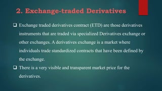 2. Exchange-traded Derivatives
 Exchange traded derivatives contract (ETD) are those derivatives
instruments that are traded via specialized Derivatives exchange or
other exchanges. A derivatives exchange is a market where
individuals trade standardized contracts that have been defined by
the exchange.
 There is a very visible and transparent market price for the
derivatives.
 