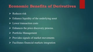 Economic Benefits of Derivatives
 Reduces risk
 Enhance liquidity of the underlying asset
 Lower transaction costs
 Enhances the price discovery process.
 Portfolio Management
 Provides signals of market movements
 Facilitates financial markets integration
 