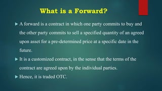 What is a Forward?
 A forward is a contract in which one party commits to buy and
the other party commits to sell a specified quantity of an agreed
upon asset for a pre-determined price at a specific date in the
future.
 It is a customized contract, in the sense that the terms of the
contract are agreed upon by the individual parties.
 Hence, it is traded OTC.
 