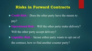 Risks in Forward Contracts
 Credit Risk – Does the other party have the means to
pay?
 Operational Risk – Will the other party make delivery?
Will the other party accept delivery?
 Liquidity Risk – Incase either party wants to opt out of
the contract, how to find another counter party?
 