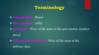 Terminology
 Long position - Buyer
 Short position - seller
 Spot price – Price of the asset in the spot market. (market
price)
 Delivery/forward price – Price of the asset at the
delivery date.
 