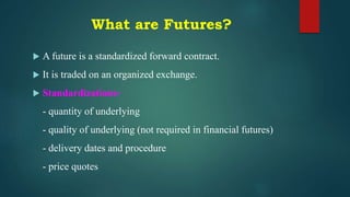 What are Futures?
 A future is a standardized forward contract.
 It is traded on an organized exchange.
 Standardizations-
- quantity of underlying
- quality of underlying (not required in financial futures)
- delivery dates and procedure
- price quotes
 