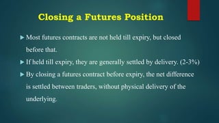 Closing a Futures Position
 Most futures contracts are not held till expiry, but closed
before that.
 If held till expiry, they are generally settled by delivery. (2-3%)
 By closing a futures contract before expiry, the net difference
is settled between traders, without physical delivery of the
underlying.
 