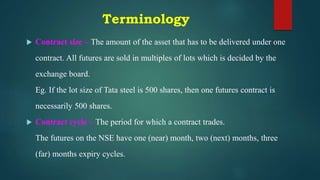 Terminology
 Contract size – The amount of the asset that has to be delivered under one
contract. All futures are sold in multiples of lots which is decided by the
exchange board.
Eg. If the lot size of Tata steel is 500 shares, then one futures contract is
necessarily 500 shares.
 Contract cycle – The period for which a contract trades.
The futures on the NSE have one (near) month, two (next) months, three
(far) months expiry cycles.
 