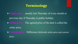 Terminology
 Expiry date – usually last Thursday of every month or
previous day if Thursday is public holiday.
 Strike price – The agreed price of the deal is called the
strike price.
 Cost of carry – Difference between strike price and current
price.
 
