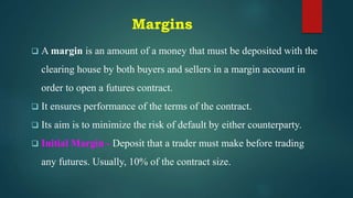 Margins
 A margin is an amount of a money that must be deposited with the
clearing house by both buyers and sellers in a margin account in
order to open a futures contract.
 It ensures performance of the terms of the contract.
 Its aim is to minimize the risk of default by either counterparty.
 Initial Margin - Deposit that a trader must make before trading
any futures. Usually, 10% of the contract size.
 