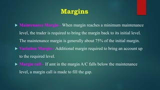 Margins
 Maintenance Margin - When margin reaches a minimum maintenance
level, the trader is required to bring the margin back to its initial level.
The maintenance margin is generally about 75% of the initial margin.
 Variation Margin - Additional margin required to bring an account up
to the required level.
 Margin call – If amt in the margin A/C falls below the maintenance
level, a margin call is made to fill the gap.
 