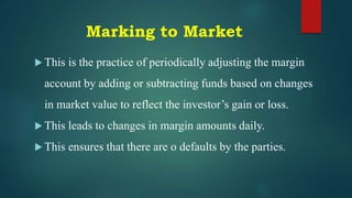 Marking to Market
 This is the practice of periodically adjusting the margin
account by adding or subtracting funds based on changes
in market value to reflect the investor’s gain or loss.
 This leads to changes in margin amounts daily.
 This ensures that there are o defaults by the parties.
 