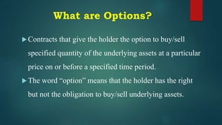 What are Options?
Contracts that give the holder the option to buy/sell
specified quantity of the underlying assets at a particular
price on or before a specified time period.
The word “option” means that the holder has the right
but not the obligation to buy/sell underlying assets.
 