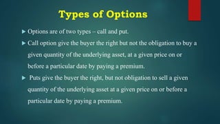 Types of Options
 Options are of two types – call and put.
 Call option give the buyer the right but not the obligation to buy a
given quantity of the underlying asset, at a given price on or
before a particular date by paying a premium.
 Puts give the buyer the right, but not obligation to sell a given
quantity of the underlying asset at a given price on or before a
particular date by paying a premium.
 