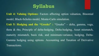 Syllabus
Unit 4: Valuing Options: Factors affecting option valuation, Binomial
model, Black-Scholes model, Monte-Carlo simulation.
Unit 5: Hedging and the “Greeks” : “Greeks” – delta, gamma, vega,
theta & rho, Principle of delta-hedging, Delta-hedging, Asset mismatch,
maturity mismatch, basis risk, and minimum-variance, hedging, Delta-
Gamma hedging using options. Accounting and Taxation of Derivative
Transactions.
 