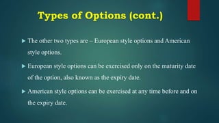 Types of Options (cont.)
 The other two types are – European style options and American
style options.
 European style options can be exercised only on the maturity date
of the option, also known as the expiry date.
 American style options can be exercised at any time before and on
the expiry date.
 