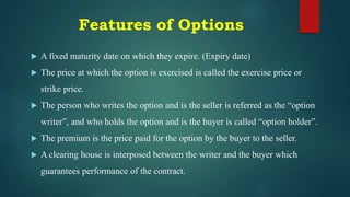 Features of Options
 A fixed maturity date on which they expire. (Expiry date)
 The price at which the option is exercised is called the exercise price or
strike price.
 The person who writes the option and is the seller is referred as the “option
writer”, and who holds the option and is the buyer is called “option holder”.
 The premium is the price paid for the option by the buyer to the seller.
 A clearing house is interposed between the writer and the buyer which
guarantees performance of the contract.
 