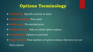 Options Terminology
 Underlying: Specific security or asset.
 Option premium: Price paid.
 Strike price: Pre-decided price.
 Expiration date: Date on which option expires.
 Exercise date: Option is exercised.
 Open interest: Total numbers of option contracts that have not yet
been expired.
 