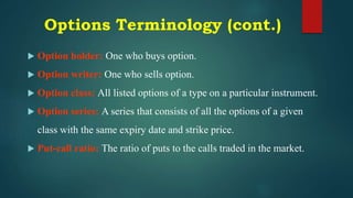 Options Terminology (cont.)
 Option holder: One who buys option.
 Option writer: One who sells option.
 Option class: All listed options of a type on a particular instrument.
 Option series: A series that consists of all the options of a given
class with the same expiry date and strike price.
 Put-call ratio: The ratio of puts to the calls traded in the market.
 