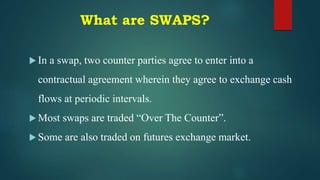 What are SWAPS?
 In a swap, two counter parties agree to enter into a
contractual agreement wherein they agree to exchange cash
flows at periodic intervals.
 Most swaps are traded “Over The Counter”.
 Some are also traded on futures exchange market.
 