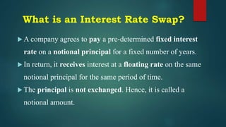 What is an Interest Rate Swap?
 A company agrees to pay a pre-determined fixed interest
rate on a notional principal for a fixed number of years.
 In return, it receives interest at a floating rate on the same
notional principal for the same period of time.
 The principal is not exchanged. Hence, it is called a
notional amount.
 