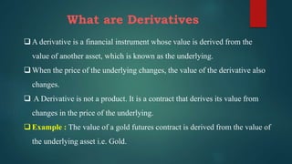 What are Derivatives
A derivative is a financial instrument whose value is derived from the
value of another asset, which is known as the underlying.
When the price of the underlying changes, the value of the derivative also
changes.
 A Derivative is not a product. It is a contract that derives its value from
changes in the price of the underlying.
Example : The value of a gold futures contract is derived from the value of
the underlying asset i.e. Gold.
 