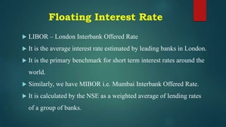 Floating Interest Rate
 LIBOR – London Interbank Offered Rate
 It is the average interest rate estimated by leading banks in London.
 It is the primary benchmark for short term interest rates around the
world.
 Similarly, we have MIBOR i.e. Mumbai Interbank Offered Rate.
 It is calculated by the NSE as a weighted average of lending rates
of a group of banks.
 