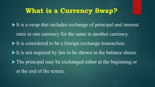 What is a Currency Swap?
 It is a swap that includes exchange of principal and interest
rates in one currency for the same in another currency.
 It is considered to be a foreign exchange transaction.
 It is not required by law to be shown in the balance sheets.
 The principal may be exchanged either at the beginning or
at the end of the tenure.
 