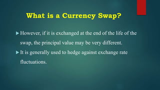 What is a Currency Swap?
 However, if it is exchanged at the end of the life of the
swap, the principal value may be very different.
 It is generally used to hedge against exchange rate
fluctuations.
 