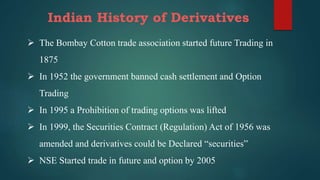 Indian History of Derivatives
 The Bombay Cotton trade association started future Trading in
1875
 In 1952 the government banned cash settlement and Option
Trading
 In 1995 a Prohibition of trading options was lifted
 In 1999, the Securities Contract (Regulation) Act of 1956 was
amended and derivatives could be Declared “securities”
 NSE Started trade in future and option by 2005
 
