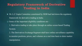 Regulatory Framework of Derivative
Trading in India
 Dr. L.C Gupta Committee constituted by SEBI had laid down the regulatory
framework for derivative trading in India.
 Some of the important eligibility conditions are -
1. Derivative trading to take place through an online screen based Trading
System.
2. The Derivatives Exchange/Segment shall have online surveillance capability
to monitor positions, prices, and volumes on a real time basis to deter market
manipulation.
 
