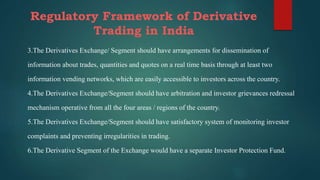 Regulatory Framework of Derivative
Trading in India
3.The Derivatives Exchange/ Segment should have arrangements for dissemination of
information about trades, quantities and quotes on a real time basis through at least two
information vending networks, which are easily accessible to investors across the country.
4.The Derivatives Exchange/Segment should have arbitration and investor grievances redressal
mechanism operative from all the four areas / regions of the country.
5.The Derivatives Exchange/Segment should have satisfactory system of monitoring investor
complaints and preventing irregularities in trading.
6.The Derivative Segment of the Exchange would have a separate Investor Protection Fund.
 
